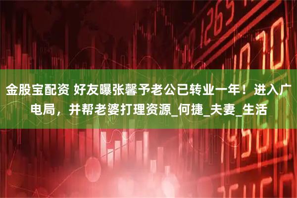 金股宝配资 好友曝张馨予老公已转业一年！进入广电局，并帮老婆打理资源_何捷_夫妻_生活