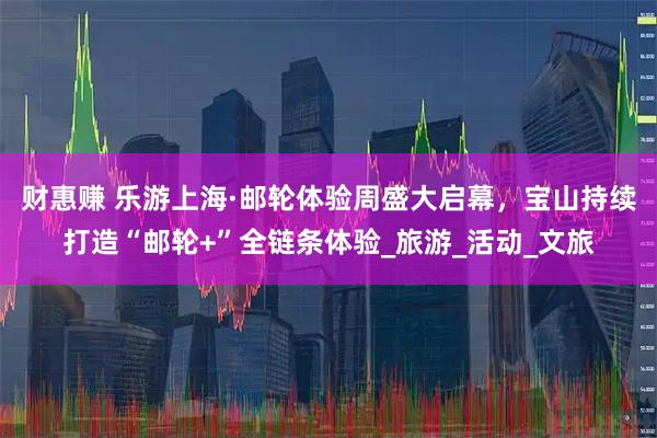 财惠赚 乐游上海·邮轮体验周盛大启幕，宝山持续打造“邮轮+”全链条体验_旅游_活动_文旅