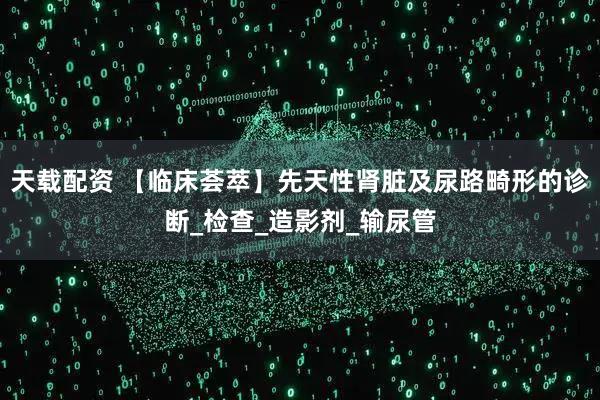 天载配资 【临床荟萃】先天性肾脏及尿路畸形的诊断_检查_造影剂_输尿管