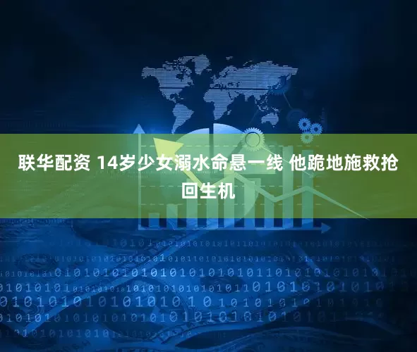 联华配资 14岁少女溺水命悬一线 他跪地施救抢回生机