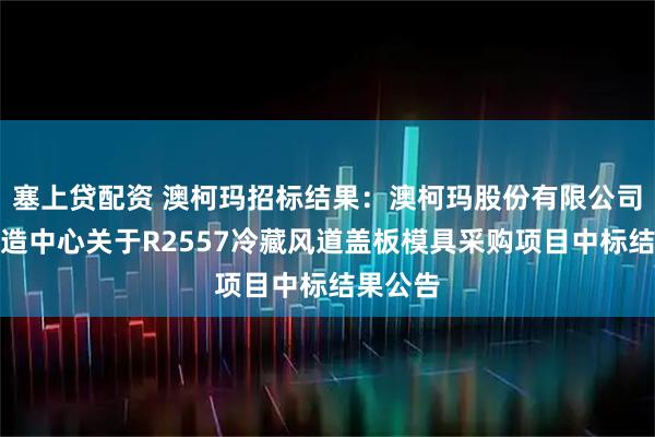 塞上贷配资 澳柯玛招标结果：澳柯玛股份有限公司智能制造中心关于R2557冷藏风道盖板模具采购项目中标结果公告