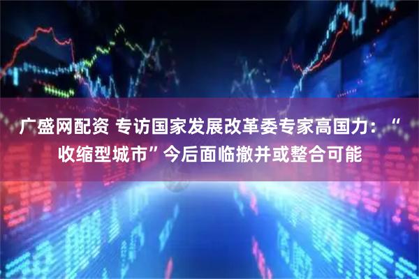 广盛网配资 专访国家发展改革委专家高国力：“收缩型城市”今后面临撤并或整合可能