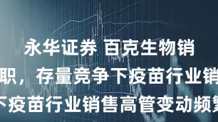 永华证券 百克生物销售副总辞职，存量竞争下疫苗行业销售高管变动频繁