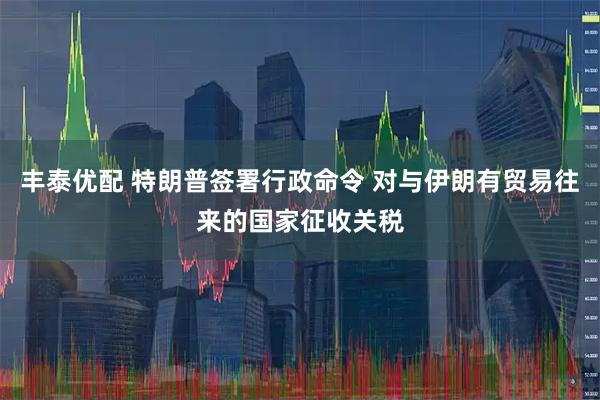 丰泰优配 特朗普签署行政命令 对与伊朗有贸易往来的国家征收关税