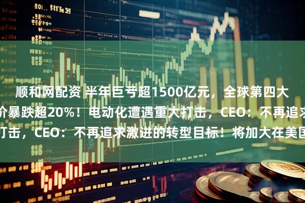 顺和网配资 半年巨亏超1500亿元，全球第四大汽车巨头突然爆雷，股价暴跌超20%！电动化遭遇重大打击，CEO：不再追求激进的转型目标！将加大在美国投资
