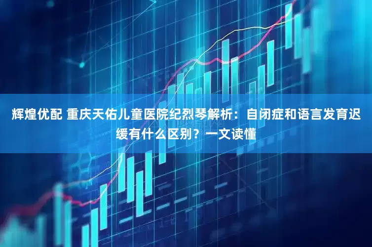 辉煌优配 重庆天佑儿童医院纪烈琴解析：自闭症和语言发育迟缓有什么区别？一文读懂